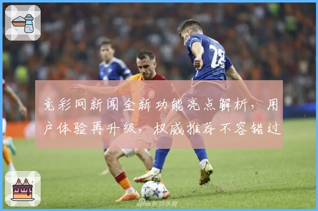 竞彩网新闻全新功能亮点解析，用户体验再升级，权威推荐不容错过
