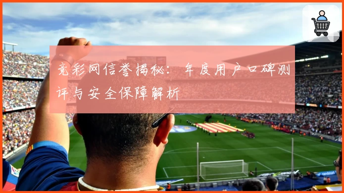 竞彩网信誉揭秘：年度用户口碑测评与安全保障解析
