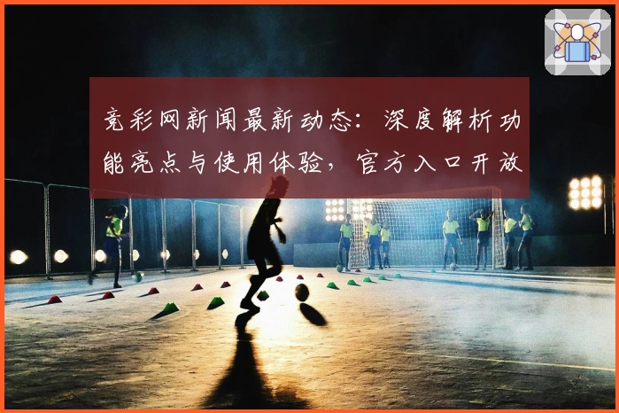 竞彩网新闻最新动态：深度解析功能亮点与使用体验，官方入口开放注册教程详解