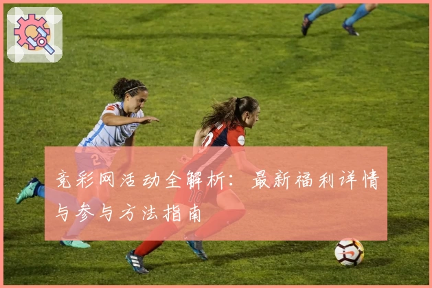 竞彩网活动全解析：最新福利详情与参与方法指南