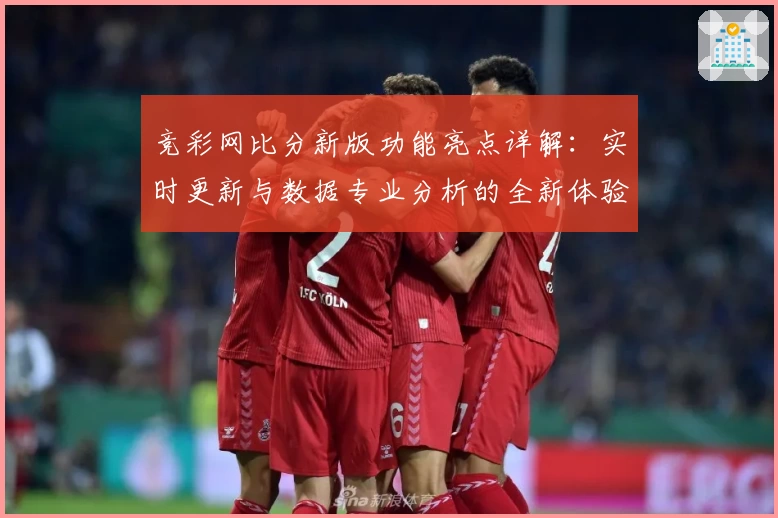 竞彩网比分新版功能亮点详解：实时更新与数据专业分析的全新体验