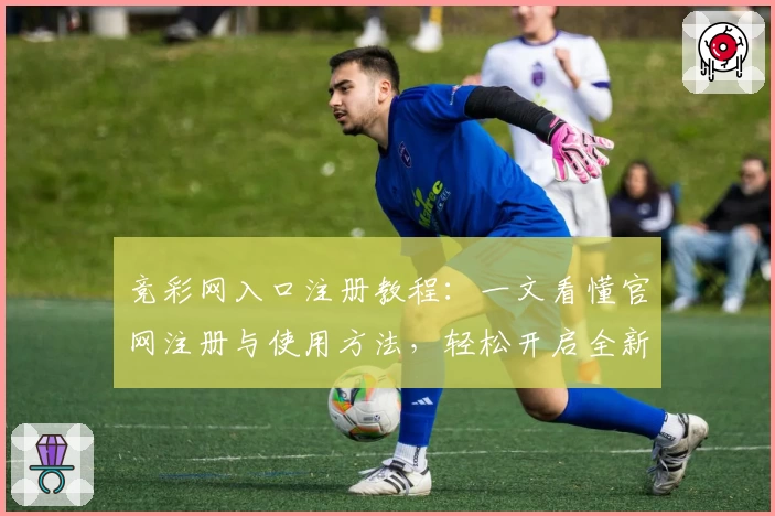 竞彩网入口注册教程：一文看懂官网注册与使用方法，轻松开启全新体验