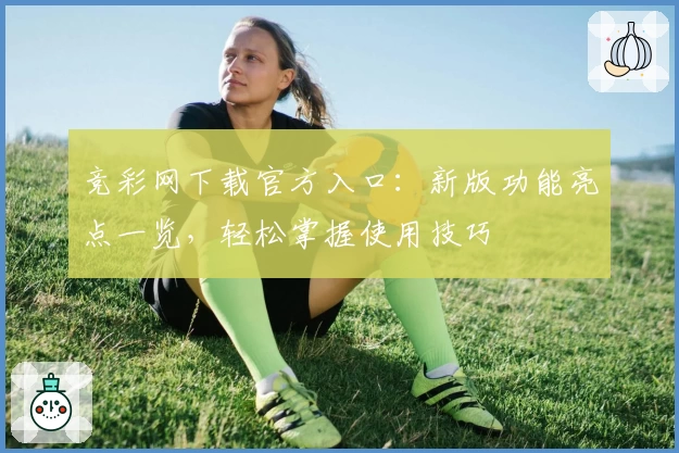 竞彩网下载官方入口：新版功能亮点一览，轻松掌握使用技巧