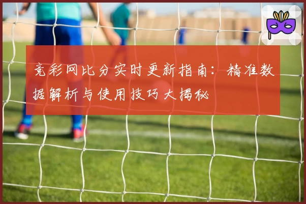 竞彩网比分实时更新指南：精准数据解析与使用技巧大揭秘