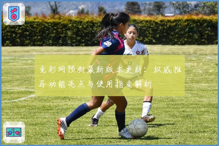 竞彩网预测最新版本更新：权威推荐功能亮点与使用指南解析
