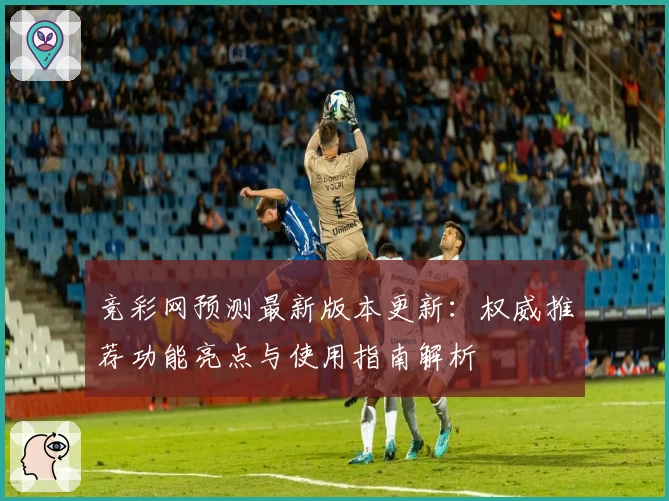 竞彩网预测最新版本更新：权威推荐功能亮点与使用指南解析