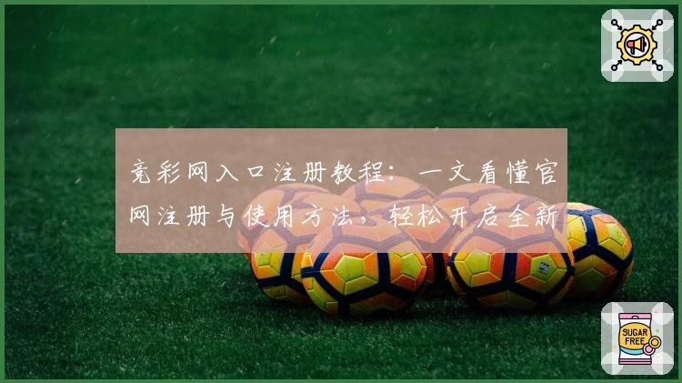 竞彩网入口注册教程：一文看懂官网注册与使用方法，轻松开启全新体验