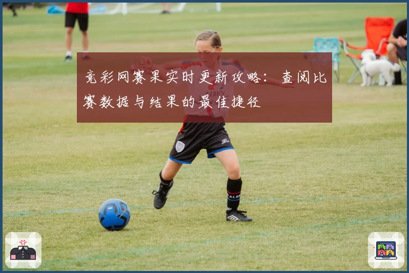 竞彩网赛果实时更新攻略：查阅比赛数据与结果的最佳捷径