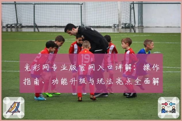 竞彩网专业版官网入口详解：操作指南、功能升级与玩法亮点全面解析