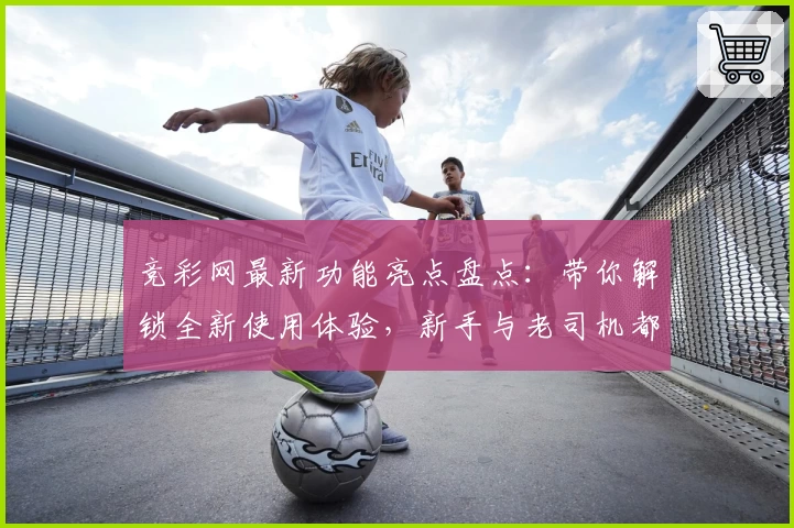 竞彩网最新功能亮点盘点：带你解锁全新使用体验，新手与老司机都值得一看