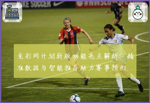 竞彩网计划新版功能亮点解析：精准数据与智能推荐助力赛事预测