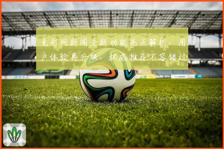 竞彩网新闻全新功能亮点解析，用户体验再升级，权威推荐不容错过