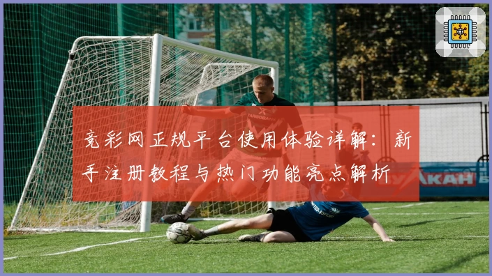 竞彩网正规平台使用体验详解：新手注册教程与热门功能亮点解析
