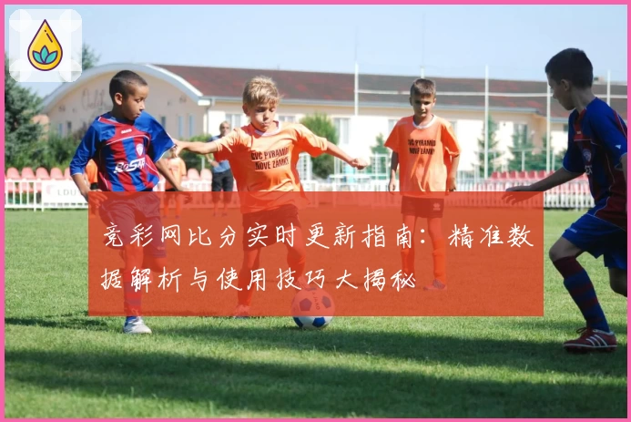 竞彩网比分实时更新指南：精准数据解析与使用技巧大揭秘